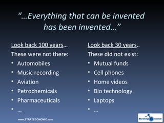 “… Everything that can be invented  has been invented…” Look back 100 years … These were not there: Automobiles Music recording Aviation Petrochemicals Pharmaceuticals … Look back 30 years .. These did not exist: Mutual funds Cell phones Home videos Bio technology Laptops … www.STRATEGONOMIC.com 
