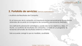 STRATEGOS3.0
Estrategia ∞ Gestión política ∞ Campañas
▪ Auditoria de Resultados de Campaña
2. Portafolio de servicios: Servicios especializados
En el transcurso de la campaña, es importante revisar semanalmente los resultados
obtenidos de acuerdo al cronograma de campaña, previamente diseñado.
Una deficiente planeación estratégica, puede desviar los objetivos y alejar el
triunfo. La auditoria de resultados de campañas, consiste en un programa de
revisiones semanales de resultados externos e internos.
Solo se puede corregir lo que es medible y auditable
 