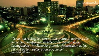 “Una estrategia correcta puede sobrevivir
a una Campaña mediocre, pero una
Campaña brillante puede fracasar si la
estrategia esta equivocada”
Joseph Napolitano
STRATEGOS3.0
 