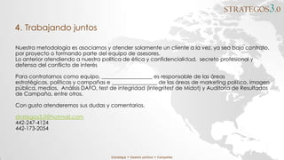 STRATEGOS3.0
Estrategia ∞ Gestión política ∞ Campañas
4. Trabajando juntos
Nuestra metodología es asociarnos y atender solamente un cliente a la vez, ya sea bajo contrato,
por proyecto o formando parte del equipo de asesores.
Lo anterior atendiendo a nuestra política de ética y confidencialidad, secreto profesional y
defensa del conflicto de interés
Para contratarnos como equipo, ___________________ es responsable de las áreas
estratégicas, políticas y campañas e _________________ de las áreas de marketing político, imagen
pública, medios, Análisis DAFO, test de integridad (Integritest de Midot) y Auditoria de Resultados
de Campaña, entre otros.
Con gusto atenderemos sus dudas y comentarios.
strategos3.0@hotmail.com
442-247-4124
442-173-2054
 