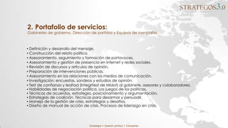 STRATEGOS3.0
Estrategia ∞ Gestión política ∞ Campañas
2. Portafolio de servicios:
Gabinetes de gobierno, Dirección de partidos y Equipos de campaña
▪ Definición y desarrollo del mensaje.
▪ Construcción del relato político.
▪ Asesoramiento, seguimiento y formación de portavoces.
▪ Asesoramiento y gestión de presencia en internet y redes sociales.
▪ Revisión de discursos y artículos de opinión.
▪ Preparación de intervenciones públicas.
▪ Asesoramiento en las relaciones con los medios de comunicación.
▪ Investigación: encuestas, sondeos y estudios de opinión.
▪ Test de confianza y lealtad (Integritest de Midot) al gabinete, asesores y colaboradores.
▪ Habilidades de negociación política. Los juegos de los políticos.
▪ Técnicas de acuerdos, estrategia, posicionamiento y argumentación.
▪ Estrategias de coalición. Técnicas para desarmar y persuadir.
▪ Manejo de la gestión de crisis, estrategias y desafíos.
▪ Diseño de manual de acción de crisis. Procesos de liderazgo en crisis.
 