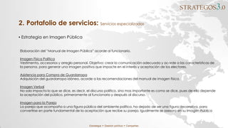 STRATEGOS3.0
Estrategia ∞ Gestión política ∞ Campañas
▪ Estrategia en Imagen Pública
2. Portafolio de servicios: Servicios especializados
Elaboración del “Manual de Imagen Pública” acorde al funcionario.
Imagen Física Política
Vestimenta, accesorios y arreglo personal. Objetivo: crear la comunicación adecuada y acorde a las características de
la persona, para generar una imagen positiva que impacte en el interés y aceptación de los electores.
Asistencia para Compra de Guardarropa
Adquisición del guardarropa idóneo, acorde a las recomendaciones del manual de imagen física.
Imagen Verbal
No solo impacta lo que se dice, es decir, el discurso político, sino mas importante es como se dice, pues de ello depende
la aceptación del público, primeramente al funcionario y después al discurso.
Imagen para la Pareja
La pareja que acompaña a una figura pública del ambiente político, ha dejado de ser una figura decorativa, para
convertirse en parte fundamental de la aceptación que recibe su pareja. Igualmente se asesora en su Imagen Pública
 