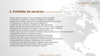 STRATEGOS3.0
Estrategia ∞ Gestión política ∞ Campañas
▪ Diseño del plan maestro y mapas estratégicos de la campaña.
▪ Coordinación, seguimiento y apoyo estratégico en campaña.
▪ Distribución de tareas y dinámicas de trabajo de equipos de campaña.
▪ Campañas de movilización de las bases (grassroots).
▪ Análisis del valor cromático y simbólico de vallas electorales.
▪ Diseño y producción de publicidad política: tv, Internet, radio, prensa, etc.
▪ Elaboración de materiales de campaña (audiovisuales, online y gráficos)
▪ Adquisición de camisetas campañeras, espectaculares, etc.
▪ Diseño y ejecución de campañas en internet y redes sociales (Community Management)
▪ Investigación: sondeos, encuestas y estudios.
▪ Diseño de campañas de captación de fondos (fundraising)
▪ Creación del “team back” dentro del equipo de campaña.
▪ Test de confianza y lealtad (Integritest de Midot) del equipo de campaña.
▪ Análisis DAFO del candidato y operadores de la campaña.
▪ Coordinación de agenda de tiempos, logística, gastos y resultados.
▪ Afianzamiento de territorios ganados y planes de expansión.
▪ Manejo de la gestión de crisis, estrategias y desafío.
2. Portafolio de servicios: Campañas políticas
 