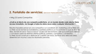 STRATEGOS3.0
Estrategia ∞ Gestión política ∞ Campañas
▪ Mkg 2.0 para Campañas
2. Portafolio de servicios: Servicios especializados
¿Cuál es el efecto de una campaña publicitaria, en un mundo donde cada elector tiene
acceso inmediato, vía Google a todos los datos duros sobre cualquier información ?
Resulta imposible pensar en una campaña o un candidato sin marketing y sin la Web 2.0.
La Web social donde los Candidatos y partidos políticos ya no controlan lo que se dice de
ellos, donde el nuevo “boca a boca” acaba de reinventarse y del que participan millones
y conversan sobre las distintas ofertas políticas, partidos, campañas y candidatos.
La Web Social construye o destruye en cuestión de horas. Dominar esta delicada área,
determina en muchos casos los resultados previstas.
 