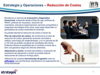Estrategia y Operaciones – Reducción de Costos


Brindamos un servicio de evaluación y diagnóstico
transversal, evaluando desde el flujo de caja, políticas de
RRHH, políticas de impuestos, reducción de
inventarios, estructura organizacional, servicios compartidos e
integración tecnológica entre otros, para luego desarrollar un
plan/política de costos sostenible en el tiempo.
Es posible abordar la reducción de costos a través de:
Plan de reducción de costos: Se confecciona un plan de
reducción de costos, generando acciones concretas a
realizar, para luego ser implementadas, y en un período de 90
a 120 días es posible visualizar los resultados del mismo.
Podemos ofrecer la posibilidad de un contrato a monto fijo o
bien una ganancia según los ahorros obtenidos.
Adquisición y fusión: A través del análisis y evaluación de
escenarios de adquisición y fusión es posible obtener
reducciones de costos en el largo plazo.
Utilización de nuestras herramientas de gestión como es
eXPorter®, que permite llevar dashboard en la organización de
forma transversal.



                                                                  12
 