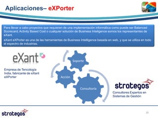 Aplicaciones– eXPorter


Para llevar a cabo proyectos que requieren de una implementación informática como puede ser Balanced
Scorecard, Activity Based Cost o cualquier solución de Business Inteligence somos los representantes de
eXant.
eXant eXPorter es una de las herramientas de Business Intelligence basada en web, y que se utiliza en todo
el espectro de industrias.




                                                 Soporte

Empresa de Tencología
India, fabricante de eXant
eXPorter                                Acción


                                                      Consultoría
                                                                              Consultores Expertos en
                                                                              Sistemas de Gestión




                                                                                                      20
 
