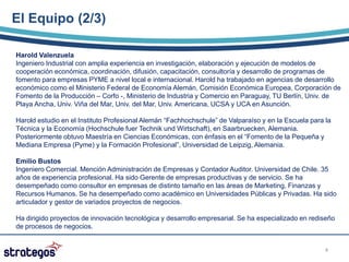 El Equipo (2/3)

Harold Valenzuela
Ingeniero Industrial con amplia experiencia en investigación, elaboración y ejecución de modelos de
cooperación económica, coordinación, difusión, capacitación, consultoría y desarrollo de programas de
fomento para empresas PYME a nivel local e internacional. Harold ha trabajado en agencias de desarrollo
económico como el Ministerio Federal de Economía Alemán, Comisión Económica Europea, Corporación de
Fomento de la Producción – Corfo -, Ministerio de Industria y Comercio en Paraguay, TU Berlín, Univ. de
Playa Ancha, Univ. Viña del Mar, Univ. del Mar, Univ. Americana, UCSA y UCA en Asunción.

Harold estudio en el Instituto Profesional Alemán “Fachhochschule” de Valparaíso y en la Escuela para la
Técnica y la Economía (Hochschule fuer Technik und Wirtschaft), en Saarbruecken, Alemania.
Posteriormente obtuvo Maestría en Ciencias Económicas, con énfasis en el “Fomento de la Pequeña y
Mediana Empresa (Pyme) y la Formación Profesional”, Universidad de Leipzig, Alemania.

Emilio Bustos
Ingeniero Comercial. Mención Administración de Empresas y Contador Auditor. Universidad de Chile. 35
años de experiencia profesional. Ha sido Gerente de empresas productivas y de servicio. Se ha
desempeñado como consultor en empresas de distinto tamaño en las áreas de Marketing, Finanzas y
Recursos Humanos. Se ha desempeñado como académico en Universidades Públicas y Privadas. Ha sido
articulador y gestor de variados proyectos de negocios.

Ha dirigido proyectos de innovación tecnológica y desarrollo empresarial. Se ha especializado en rediseño
de procesos de negocios.


                                                                                                      4
 