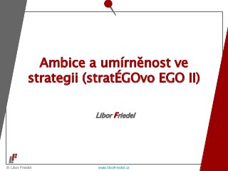 © Libor Friedel www.liborfriedel.cz
Libor Friedel
Ambice a umírněnost ve
strategii (stratÉGOvo EGO II)
 
