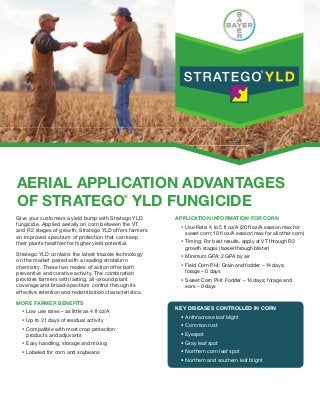 AERIAL APPLICATION ADVANTAGES
OF STRATEGO YLD FUNGICIDE
                                               ®



Give your customers a yield bump with Stratego YLD        APPLICATION INFORMATION FOR CORN
fungicide. Applied aerially on corn between the VT           Use Rate: 4 to 5 fl oz/A (20 fl oz/A season max for
and R2 stages of growth, Stratego YLD offers farmers         sweet corn; 10 fl oz/A season max for all other corn)
an improved spectrum of protection that can keep
their plants healthier for higher yield potential.           Timing: For best results, apply at VT through R2
                                                             growth stages (tassel through blister)
Stratego YLD contains the latest triazole technology         Minimum GPA: 2 GPA by air
on the market paired with a leading strobilurin
chemistry. These two modes of action offer both              Field Corn PHI: Grain and fodder – 14 days;
preventive and curative activity. The combination            forage – 0 days
provides farmers with lasting, all-around plant              Sweet Corn PHI: Fodder – 14 days; forage and
coverage and broad-spectrum control through its              ears – 0 days
effective retention and redistribution characteristics.

MORE FARMER BENEFITS
                                                          KEY DISEASES CONTROLLED IN CORN
    Low use rates – as little as 4 fl oz/A
                                                             Anthracnose leaf blight
    Up to 21 days of residual activity
                                                             Common rust
    Compatible with most crop protection
    products and adjuvants                                   Eyespot
    Easy handling, storage and mixing                        Gray leaf spot
    Labeled for corn and soybeans                            Northern corn leaf spot
                                                             Northern and southern leaf blight
 