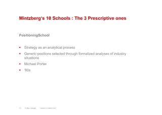 Mintzberg‘s 10 Schools : The 3 Prescriptive ones
PositioningSchool
§  Strategy as an analytical process
§  Generic positions selected through formalized analyses of industry
situations
§  Michael Porter
§  '80s
Version 3.2 March 2011© Marc Sniukas10
 
