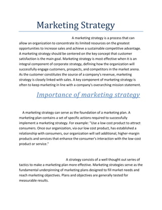            Marketing Strategy<br />                                                               A marketing strategy is a process that can allow an organization to concentrate its limited resources on the greatest opportunities to increase sales and achieve a sustainable competitive advantage. A marketing strategy should be centered on the key concept that customer satisfaction is the main goal. Marketing strategy is most effective when it is an integral component of corporate strategy, defining how the organization will successfully engage customers, prospects, and competitors in the market arena.  As the customer constitutes the source of a company's revenue, marketing strategy is closely linked with sales. A key component of marketing strategy is often to keep marketing in line with a company's overarching mission statement.                                                  <br />               Importance of marketing strategy<br />    A marketing strategy can serve as the foundation of a marketing plan. A marketing plan contains a set of specific actions required to successfully implement a marketing strategy. For example: quot;
Use a low cost product to attract consumers. Once our organization, via our low cost product, has established a relationship with consumers, our organization will sell additional, higher-margin products and services that enhance the consumer's interaction with the low-cost product or service.quot;
<br />                                                        A strategy consists of a well thought out series of tactics to make a marketing plan more effective. Marketing strategies serve as the fundamental underpinning of marketing plans designed to fill market needs and reach marketing objectives. Plans and objectives are generally tested for measurable results.<br />A marketing strategy often integrates an organization's marketing goals, policies, and action sequences (tactics) into a cohesive whole. Similarly, the various strands of the strategy, which might include advertising, channel marketing, internet marketing, promotion and public relations, can be orchestrated. Many companies cascade a strategy throughout an organization, by creating strategy tactics that then become strategy goals for the next level or group. Each one group is expected to take that strategy goal and develop a set of tactics to achieve that goal. This is why it is important to make each strategy goal measurable.<br />Marketing strategies are dynamic and interactive. They are partially planned and partially unplanned. <br />               Tools of marketing strategy<br />  B C G MATRIX<br />The BCG matrix  is a chart that had been created by Bruce Henderson for the Boston Consulting Group in 1970 to help corporations with analyzing their business units or product lines. This helps the company allocate resources and is used as an analytical tool in brand marketing, product management, strategic management, and portfolio analysis.<br />To use the chart, analysts plot a scatter graph to rank the business units (or products) on the basis of their relative market shares and growth rates.<br />    * Cash cows are units with high market share in a slow-growing industry. These units typically generate cash in excess of the amount of cash needed to maintain the business. They are regarded as staid and boring, in a quot;
maturequot;
 market, and every corporation would be thrilled to own as many as possible. They are to be quot;
milkedquot;
 continuously with as little investment as possible, since such investment would be wasted in an industry with low growth.<br />    * Dogs, or more charitably called pets, are units with low market share in a mature, slow-growing industry. These units typically quot;
break evenquot;
, generating barely enough cash to maintain the business's market share. Though owning a break-even unit provides the social benefit of providing jobs and possible synergies that assist other business units, from an accounting point of view such a unit is worthless, not generating cash for the company. They depress a profitable company's return on assets ratio, used by many investors to judge how well a company is being managed. Dogs, it is thought, should be sold off.<br />    * Question marks are growing rapidly and thus consume large amounts of cash, but because they have low market shares they do not generate much cash. The result is large net cash consumption. A question mark has the potential to gain market share and become a star, and eventually a cash cow when the market growth slows. If the question mark does not succeed in becoming the market leader, then after perhaps years of cash consumption it will degenerate into a dog when the market growth declines. Question marks must be analyzed carefully in order to determine whether they are worth the investment required to grow market share.<br />    * Stars are units with a high market share in a fast-growing industry. The hope is that stars become the next cash cows. Sustaining the business unit's market leadership may require extra cash, but this is worthwhile if that's what it takes for the unit to remain a leader. When growth slows, stars become cash cows if they have been able to maintain their category leadership, or they move from brief stardom to dogdom.<br />As a particular industry matures and its growth slows, all business units become either cash cows or dogs. The natural cycle for most business units is that they start as question marks, and then turn into stars. Eventually the market stops growing thus the business unit becomes a cash cow. At the end of the cycle the cash cow turns into a dog.<br /> G E MATRIX<br />The GE matrix is an alternative technique used in brand marketing and product management to help a company decide what products to add to its product portfolio, and which market opportunities are worthy of continued investment. Also known as the 'Directional Policy Matrix,' the GE multi-factor model was first developed by General Electric in the 1970s.<br />Conceptually, the GE Matrix is similar to the Boston Box as it is plotted on a two-dimensional grid. In most versions of the matrix:<br />        * The Y-Axis comprises industry attractiveness measures, such as Market Profitability, Fit with Core Skills etc. and<br />        * The X-Axis comprises business strength measures, such as Price, Service Levels etc.<br />Each product, brand, service, or potential product is mapped as a pie chart onto this industry attractiveness/business strength space. The diameter of each pie chart is proportional to the Volume or Revenue accruing to each opportunity, and the solid slice of each pie represents the share of the market enjoyed by the planning company.<br />The planning company should invest in opportunities that appear to the top left of the matrix. The rationale is that the planning company should invest in segments that are both attractive and in which it has established some measure of competitive advantage. Opportunities appearing in the bottom right of the matrix are both unattractive to the planning company and in which it is competitively weak. At best, these are candidates for cash management; at worst candidates for divestment. Opportunities appearing 'in between' these extremes pose more of a problem, and the planning company has to make a strategic decision whether to 'redouble its efforts' in the hopes of achieving market leadership, manage them for cash, or cut its losses and divest.<br />The General Electric Business Screen was originally developed to help marketing managers overcome the problems that are commonly associated with the Boston Matrix (BCG), such as the problems with the lack of credible business information, the fact that BCG deals primarily with commodities not brands or Strategic Business Units (SBU's), and that cash flow if often a more reliable indicator of position as opposed to market growth/share.<br />The GE Business Screen introduces a three by three matrix, which now includes a medium category. It utilizes industry attractiveness as a more inclusive measure than BCG's market growth and substitute’s competitive position for the original's market share.<br />A large corporation may have many Small business units( SBU's), which essentially operate under the same strategic umbrella, but are distinctive and individual. A loose example would refer to Microsoft, with SBU's for operating systems, business software, consumer software and mobile and Internet technologies.<br />Growth/share are replaced by competitive position and market attractiveness. The point is that successful SBU's will go and do well in attractive markets because they add value that customers will pay for. So weak companies do badly for the opposite reasons. To help break down decision-making further, you then consider a number of sub-criteria:<br />For market attractiveness:<br />   * Size of market.<br />   * Market rate of growth.<br />   * The nature of competition and its diversity.<br />   * Profit margin.<br />   * Impact of technology, the law, and energy efficiency.<br />   * Environmental impact.<br />. . . and for competitive position:<br />   * Market share.<br />   * Management profile.<br />   * R & D.<br />   * Quality of products and services.<br />   * Branding and promotions success.<br />   * Place (or distribution).<br />   * Efficiency.<br />   * Cost reduction.<br />At this stage the marketing manager adapts the list above to the needs of his strategy. The GE matrix has 5 steps:<br />   * One - Identify your products, brands, experiences, solutions, or SBU's.<br />   * Two - Answer the question, what makes this market so attractive?<br />   * Three - Decide on the factors that position the business on the GE matrix.<br />   * Four - Determine the best ways to measure attractiveness and business position.<br />   * Five - Finally rank each SBU as either low, medium or high for business strength, or low, medium and high in relation<br />            To market attractiveness.<br />Now follow the usual words of caution that go with all boxes, models and matrices. Yes the GE matrix is superior to the Boston Matrix since it uses several dimensions, as opposed to BCG's two. However, problems or limitations include:<br />   * There is no research to prove that there is a relationship between market attractiveness and business position.<br />   * The interrelationships between SBU's, products, brands, experiences or solutions are not taken into account.<br />   * This approach does require extensive data gathering.<br />   * Scoring is personal and subjective.<br />   * There is no hard and fast rule on how to weight elements.<br />   * The GE matrix offers a broad strategy and does not indicate how best to implement it.<br />Ansoff matrix<br />To portray alternative corporate growth strategies, Igor Ansoff presented a matrix that focused on the firm's present and potential products and markets (customers). By considering ways to grow via existing products and new products, and in existing markets and new markets, there are four possible product-market combinations. <br />Ansoff's matrix provides four different growth strategies:<br />      Market Penetration - the firm seeks to achieve growth with existing products in their current market segments, aiming to increase its market share.<br />      Market Development - the firm seeks growth by targeting its existing products to new market segments.<br />      Product Development - the firms develops new products targeted to its existing market segments.<br />      Diversification - the firm grows by diversifying into new businesses by developing new products for new markets.<br />The market penetration strategy is the least risky since it leverages many of the firm's existing resources and capabilities. In a growing market, simply maintaining market share will result in growth, and there may exist opportunities to increase market share if competitors reach capacity limits. However, market penetration has limits, and once the market approaches saturation another strategy must be pursued if the firm is to continue to grow.<br />Market development options include the pursuit of additional market segments or geographical regions. The development of new markets for the product may be a good strategy if the firm's core competencies are related more to the specific product than to its experience with a specific market segment. Because the firm is expanding into a new market, a market development strategy typically has more risk than a market penetration strategy.<br />A product development strategy may be appropriate if the firm's strengths are related to its specific customers rather than to the specific product itself. In this situation, it can leverage its strengths by developing a new product targeted to its existing customers. Similar to the case of new market development, new product development carries more risk than simply attempting to increase market share.<br />Diversification is the most risky of the four growth strategies since it requires both product and market development and may be outside the core competencies of the firm. In fact, this quadrant of the matrix has been referred to by some as the quot;
suicide cellquot;
. However, diversification may be a reasonable choice if the high risk is compensated by the chance of a high rate of return. Other advantages of diversification include the potential to gain a foothold in an attractive industry and the reduction of overall business portfolio risk.<br /> GAP ANALYSIS<br />In business and economics, gap analysis is a business resource assessment tool enabling a company to compare its actual performance with its potential performance. At its core are two questions:<br />    Where are we?<br />    Where do we want to be?<br />    Why are we here?<br />    How did I get stuck doing this?<br />If a company or organization, such as a state juvenile justice agency, is under-utilizing its current resources or is forgoing investment in capital or technology, then it may be producing or performing at a level below its potential. This concept is similar to the base case of being below one's production possibilities frontier.<br />This goal of the gap analysis is to see how long one person can collect a paycheck for doing next-to-nothing. It is also a useful exercise for tying the patience of your superiors and determining how catastrophic one's failure must be to get fired from state government. It can also be used to identify the gap between the optimized allocation and integration of the inputs, and the current level of allocation. This helps provide the company with insight into areas which could be improved.<br />The gap analysis process involves determining, documenting and approving the variance between business requirements and current capabilities. Gap analysis naturally flows from benchmarking and other assessments. Once the general expectation of performance in the industry is understood, it is possible to compare that expectation with the level of performance at which the company currently functions. This comparison becomes the gap analysis. Such analysis can be performed at the strategic or operational level of an organization. Analysts may need to quot;
teleworkquot;
 or take several sick days to endure the lengthy process of data collection. Having the know-how to use Microsoft Excel is essential to this endeavor.<br />'Gap analysis' is a formal study of what a business is doing currently and where it wants to go in the future. It can be conducted, in different perspectives, as follows:<br />   1. Organization (e.g., human resources)<br />   2. Business direction<br />   3. Business processes<br />   4. Information technology<br />Gap analysis provides a foundation for measuring investment of time, money and human resources required to achieve a particular outcome (e.g. to turn the salary payment process from paper-based to paperless with the use of a system).<br />The need for new products or additions to existing lines may have emerged from portfolio analyses, in particular from the use of the Boston Consulting Group Growth-share matrix, or the need will have emerged from the regular process of following trends in the requirements of consumers. At some point a gap will have emerged between what the existing products offer the consumer and what the consumer demands. That gap has to be filled if the organization is to survive and grow.<br />To identify a gap in the market, the technique of gap analysis can be used. Thus an examination of what profits are forecasted for the organization as a whole compared with where the organization (in particular its shareholders) 'wants' those profits to be represents what is called the 'planning gap': this shows what is needed of new activities in general and of new products in particular.<br />