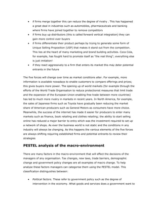 •   if firms merge together this can reduce the degree of rivalry . This has happened
       a great deal in industries such as automobiles, pharmaceuticals and banking
       where firms have joined together to remove competitors
   •   if firms buy up distributors (this is called forward vertical integration) they can
       gain more control over buyers
   •   if firms differentiate their product perhaps by trying to generate some form of
       Unique Selling Proposition (USP) that makes it stand out from the competition.
       This lies at the heart of many marketing and brand building activities. Coca Cola,
       for example, has fought hard to promote itself as "the real thing"; everything else
       is just imitation!
   •   if they react aggressively to a firm that enters its market this may deter potential
       entrants in the future


The five forces will change over time as market conditions alter. For example, more
information is available nowadays to enable customers to compare offerings and prices;
this gives buyers more power. The opening up of world markets (for example through the
efforts of the World Trade Organisation to reduce protectionist measures that limit trade
and the expansion of the European Union enabling free trade between more countries)
has led to much more rivalry in markets in recent years. In North America, for example,
the sales of Japanese firms such as Toyota have gradually been reducing the market
share of American producers such as General Motors as consumers have more choice.
Meanwhile, the success of the internet has made it easier for producers to enter many
markets such as finance, book retailing and clothes retailing; the ability to start selling
online has reduced a major barrier to entry which was the investment required to set up
a network of shops. As ever the business world is not static and the conditions in any
industry will always be changing. As this happens the various elements of the five forces
are always shifting requiring established firms and potential entrants to review their
strategies


PESTEL analysis of the macro-environment

There are many factors in the macro-environment that will effect the decisions of the
managers of any organisation. Tax changes, new laws, trade barriers, demographic
change and government policy changes are all examples of macro change. To help
analyse these factors managers can categorise them using the PESTEL model. This
classification distinguishes between:


   •   Political factors. These refer to government policy such as the degree of
       intervention in the economy. What goods and services does a government want to
 