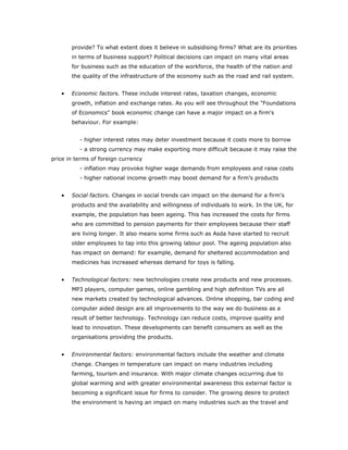 provide? To what extent does it believe in subsidising firms? What are its priorities
       in terms of business support? Political decisions can impact on many vital areas
       for business such as the education of the workforce, the health of the nation and
       the quality of the infrastructure of the economy such as the road and rail system.


   •   Economic factors. These include interest rates, taxation changes, economic
       growth, inflation and exchange rates. As you will see throughout the "Foundations
       of Economics" book economic change can have a major impact on a firm's
       behaviour. For example:


          - higher interest rates may deter investment because it costs more to borrow
          - a strong currency may make exporting more difficult because it may raise the
price in terms of foreign currency
          - inflation may provoke higher wage demands from employees and raise costs
          - higher national income growth may boost demand for a firm's products


   •   Social factors. Changes in social trends can impact on the demand for a firm's
       products and the availability and willingness of individuals to work. In the UK, for
       example, the population has been ageing. This has increased the costs for firms
       who are committed to pension payments for their employees because their staff
       are living longer. It also means some firms such as Asda have started to recruit
       older employees to tap into this growing labour pool. The ageing population also
       has impact on demand: for example, demand for sheltered accommodation and
       medicines has increased whereas demand for toys is falling.


   •   Technological factors: new technologies create new products and new processes.
       MP3 players, computer games, online gambling and high definition TVs are all
       new markets created by technological advances. Online shopping, bar coding and
       computer aided design are all improvements to the way we do business as a
       result of better technology. Technology can reduce costs, improve quality and
       lead to innovation. These developments can benefit consumers as well as the
       organisations providing the products.


   •   Environmental factors: environmental factors include the weather and climate
       change. Changes in temperature can impact on many industries including
       farming, tourism and insurance. With major climate changes occurring due to
       global warming and with greater environmental awareness this external factor is
       becoming a significant issue for firms to consider. The growing desire to protect
       the environment is having an impact on many industries such as the travel and
 