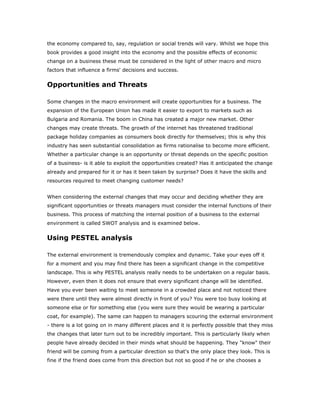 the economy compared to, say, regulation or social trends will vary. Whilst we hope this
book provides a good insight into the economy and the possible effects of economic
change on a business these must be considered in the light of other macro and micro
factors that influence a firms' decisions and success.


Opportunities and Threats

Some changes in the macro environment will create opportunities for a business. The
expansion of the European Union has made it easier to export to markets such as
Bulgaria and Romania. The boom in China has created a major new market. Other
changes may create threats. The growth of the internet has threatened traditional
package holiday companies as consumers book directly for themselves; this is why this
industry has seen substantial consolidation as firms rationalise to become more efficient.
Whether a particular change is an opportunity or threat depends on the specific position
of a business- is it able to exploit the opportunities created? Has it anticipated the change
already and prepared for it or has it been taken by surprise? Does it have the skills and
resources required to meet changing customer needs?


When considering the external changes that may occur and deciding whether they are
significant opportunities or threats managers must consider the internal functions of their
business. This process of matching the internal position of a business to the external
environment is called SWOT analysis and is examined below.


Using PESTEL analysis

The external environment is tremendously complex and dynamic. Take your eyes off it
for a moment and you may find there has been a significant change in the competitive
landscape. This is why PESTEL analysis really needs to be undertaken on a regular basis.
However, even then it does not ensure that every significant change will be identified.
Have you ever been waiting to meet someone in a crowded place and not noticed there
were there until they were almost directly in front of you? You were too busy looking at
someone else or for something else (you were sure they would be wearing a particular
coat, for example). The same can happen to managers scouring the external environment
- there is a lot going on in many different places and it is perfectly possible that they miss
the changes that later turn out to be incredibly important. This is particularly likely when
people have already decided in their minds what should be happening. They "know" their
friend will be coming from a particular direction so that's the only place they look. This is
fine if the friend does come from this direction but not so good if he or she chooses a
 