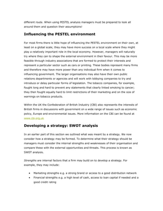 different route. When using PESTEL analysis managers must be prepared to look all
around them and question their assumptions!


Influencing the PESTEL environment

For most firms there is little hope of influencing the PESTEL environment on their own, at
least on a global scale; they may have more success on a local scale where they might
play a relatively important role in the local economy. However, managers will naturally
try where they can to shape the external environment in their favour. This may be more
feasible through industry associations that are formed to protect their interests and
represent a particular sector such as cars or printing. These bodies represent many firms
and therefore may have more power than any individual firm when it comes to
influencing government. The larger organisations may also have their own public
relations departments or agencies and will work with lobbying companies to try and
introduce or delay particular forms of legislation. The tobacco companies, for example,
fought long and hard to prevent any statements that clearly linked smoking to cancer;
they then fought equally hard to limit restrictions of their marketing and on the size of
warnings on tobacco products.


Within the UK the Confederation of British Industry (CBI) also represents the interests of
British firms in discussions with government on a wide range of issues such as economic
policy, Europe and environmental issues. More information on the CBI can be found at
www.cbi.org.uk


Developing a strategy: SWOT analysis

In an earlier part of this section we outlined what was meant by a strategy. We now
consider how a strategy may be formed. To determine what their strategy should be
managers must consider the internal strengths and weaknesses of their organisation and
compare these with the external opportunities and threats. This process is known as
SWOT analysis.


Strengths are internal factors that a firm may build on to develop a strategy. For
example, they may include:


   •   Marketing strengths e.g. a strong brand or access to a good distribution network
   •   Financial strengths e.g. a high level of cash, access to loan capital if needed and a
       good credit rating
 