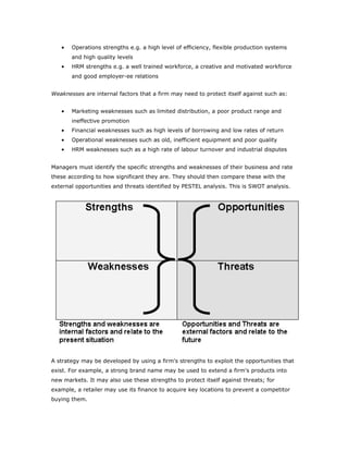 •   Operations strengths e.g. a high level of efficiency, flexible production systems
       and high quality levels
   •   HRM strengths e.g. a well trained workforce, a creative and motivated workforce
       and good employer-ee relations


Weaknesses are internal factors that a firm may need to protect itself against such as:


   •   Marketing weaknesses such as limited distribution, a poor product range and
       ineffective promotion
   •   Financial weaknesses such as high levels of borrowing and low rates of return
   •   Operational weaknesses such as old, inefficient equipment and poor quality
   •   HRM weaknesses such as a high rate of labour turnover and industrial disputes


Managers must identify the specific strengths and weaknesses of their business and rate
these according to how significant they are. They should then compare these with the
external opportunities and threats identified by PESTEL analysis. This is SWOT analysis.




A strategy may be developed by using a firm's strengths to exploit the opportunities that
exist. For example, a strong brand name may be used to extend a firm's products into
new markets. It may also use these strengths to protect itself against threats; for
example, a retailer may use its finance to acquire key locations to prevent a competitor
buying them.
 