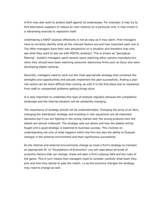 A firm may also want to protect itself against its weaknesses. For example, it may try to
find alternative suppliers to reduce an over-reliance on a particular one; it may invest in
a rebranding exercise to reposition itself.


Undertaking a SWOT analysis effectively is not as easy as it may seem. First managers
have to correctly identify what all the relevant factors are and how important each one is.
Too often managers have their own perspective on a situation and therefore may only
see what they want to see (as with PESTEL analysis). This is known as "perceptual
filtering". Kodak's managers spent several years watching other camera manufacturers
when they should have been watching consumer electronics firms such as Sony who were
developing digital cameras.


Secondly, managers need to work out the most appropriate strategy that combines the
strengths and opportunities and actually implement the plan successfully. Putting a plan
into action can be more difficult than coming up with it in the first place due to resistance
from staff or unexpected problems getting things done.


It is also important to undertake this type of analysis regularly because the competitive
landscape and the internal situation will be constantly changing.


The importance of strategy should not be underestimated. Changing the price of an item,
changing the distribution strategy and investing in new equipment are all important
decisions but if you are fighting in the wrong market with the wrong products then the
details are almost irrelevant. The strategy sets out where and how the battles will be
fought and a good strategy is essential to business success. This involves an
understanding not only of what happens within the firm but also the ability to forecast
changes in the external environment and their significance successfully.


As the internal and external environments change so must a firm's strategy to maintain
an appropriate fit. In "Foundations of Economics" you will read about all kinds of
economic factors that can change; these will alter a firm's playing field and the rules of
the game. This in turn means that managers need to consider carefully what team they
pick and how they decide to play the match. i.e as the economy changes the strategy
may need to change as well.
 