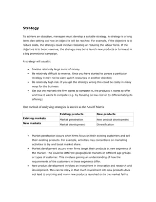 Strategy

To achieve an objective, managers must develop a suitable strategy. A strategy is a long
term plan setting out how an objective will be reached. For example, if the objective is to
reduce costs, the strategy could involve relocating or reducing the labour force. If the
objective is to boost revenue, the strategy may be to launch new products or to invest in
a big promotional campaign.


A strategy will usually:


   •   Involve relatively large sums of money
   •   Be relatively difficult to reverse. Once you have started to pursue a particular
       strategy it may not be easy switch resources in another direction
   •   Be relatively high risk. If you get the strategy wrong this could be costly in many
       ways for the business
   •   Set out the markets the firm wants to compete in, the products it wants to offer
       and how it wants to compete (e.g. by focusing on low cost or by differentiating its
       offering)


One method of analysing strategies is known as the Ansoff Matrix

                               Existing products             New products
Existing markets
                               Market penetration            New product development
New markets
                               Market development            Diversification



   •   Market penetration occurs when firms focus on their existing customers and sell
       their existing products. For example, activities may concentrate on marketing
       activities to try and boost market share.
   •   Market development occurs when firms target their products at new segments of
       the market. This could be different geographical markets or different age groups
       or types of customer. This involves gaining an understanding of how the
       requirements of the customers in these segments differ.
   •   New product development involves an investment in innovation and research and
       development. This can be risky in that much investment into new products does
       not lead to anything and many new products launched on to the market fail to
 
