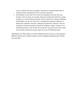 survive. However this sort of strategy is important in industries where there is
       constant product development such as consumer electronics.
   •   Diversification occurs when firms move into completely new areas with new
       products. Over the years, for example, Nokia has transformed itself from a paper
       company to a communications business. 3M has moved from mining to adhesives.
       Diversification can be very risky from a management perspective because it is
       dealing with unfamiliar resources, challenges and decisions. However it may be
       important to keep the business successful as conditions change. Timpsons is an
       interesting business in the UK that has moved into new sectors (from shoe repair
       to key cutting, engraving to watch repair) as a way of maintaining sales.


Organisations are often made up of several different business units (e.g. they operate in
different markets and in different regions) and the strategies adopted by each of these
may well differ.
 
