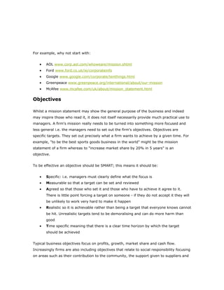 For example, why not start with:


   •   AOL www.corp.aol.com/whoweare/mission.shtml
   •   Ford www.ford.co.uk/ie/corporateinfo
   •   Google www.google.com/corporate/tenthings.html
   •   Greenpeace www.greenpeace.org/international/about/our-mission
   •   McAfee www.mcafee.com/uk/about/mission_statement.html


Objectives

Whilst a mission statement may show the general purpose of the business and indeed
may inspire those who read it, it does not itself necessarily provide much practical use to
managers. A firm's mission really needs to be turned into something more focused and
less general i.e. the managers need to set out the firm's objectives. Objectives are
specific targets. They set out precisely what a firm wants to achieve by a given time. For
example, "to be the best sports goods business in the world" might be the mission
statement of a firm whereas to "increase market share by 20% in 5 years" is an
objective.


To be effective an objective should be SMART; this means it should be:


   •   Specific: i.e. managers must clearly define what the focus is
   •   Measurable so that a target can be set and reviewed
   •   Agreed so that those who set it and those who have to achieve it agree to it.
       There is little point forcing a target on someone - if they do not accept it they will
       be unlikely to work very hard to make it happen
   •   Realistic so it is achievable rather than being a target that everyone knows cannot
       be hit. Unrealistic targets tend to be demoralising and can do more harm than
       good
   •   Time specific meaning that there is a clear time horizon by which the target
       should be achieved


Typical business objectives focus on profits, growth, market share and cash flow.
Increasingly firms are also including objectives that relate to social responsibility focusing
on areas such as their contribution to the community, the support given to suppliers and
 