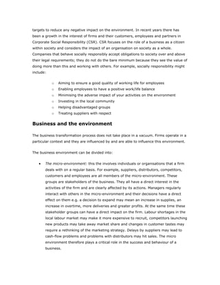 targets to reduce any negative impact on the environment. In recent years there has
been a growth in the interest of firms and their customers, employees and partners in
Corporate Social Responsibility (CSR). CSR focuses on the role of a business as a citizen
within society and considers the impact of an organisation on society as a whole.
Companies that behave socially responsibly accept obligations to society over and above
their legal requirements; they do not do the bare minimum because they see the value of
doing more than this and working with others. For example, socially responsibility might
include:


           o   Aiming to ensure a good quality of working life for employees
           o   Enabling employees to have a positive work/life balance
           o   Minimising the adverse impact of your activities on the environment
           o   Investing in the local community
           o   Helping disadvantaged groups
           o   Treating suppliers with respect


Business and the environment

The business transformation process does not take place in a vacuum. Firms operate in a
particular context and they are influenced by and are able to influence this environment.


The business environment can be divided into:


   •   The micro-environment: this the involves individuals or organisations that a firm
       deals with on a regular basis. For example, suppliers, distributors, competitors,
       customers and employees are all members of the micro-environment. These
       groups are stakeholders of the business. They all have a direct interest in the
       activities of the firm and are clearly affected by its actions. Managers regularly
       interact with others in the micro-environment and their decisions have a direct
       effect on them e.g. a decision to expand may mean an increase in supplies, an
       increase in overtime, more deliveries and greater profits. At the same time these
       stakeholder groups can have a direct impact on the firm. Labour shortages in the
       local labour market may make it more expensive to recruit, competitors launching
       new products may take away market share and changes in customer tastes may
       require a rethinking of the marketing strategy. Delays by suppliers may lead to
       cash-flow problems and problems with distributors may hit sales. The micro
       environment therefore plays a critical role in the success and behaviour of a
       business.
 