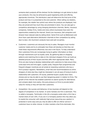 someone else's products off the shelves! So the challenge is to get stores to stock
    your products; this may be achieved by good negotiating skills and offering
    appropriate incentives. The distributors used will determine the final price of the
    product and how it is presented to the end customer. When selling via retailers,
    for example, the retailer has control over where the products are displayed, how
    they are priced and how much they are promoted in-store. You can also gain a
    competitive advantage by using changing distribution channels. Banks, insurance
    companies, holiday firms, hotels and many others businesses have seen the
    opportunities created by the internet. Direct Line insurance, Dell computers and
    Amazon have reduced costs by selling direct. Some firms such as Betterware and
    Avon have used alternative distribution channels to their competitors by selling
    door to door; Ann Summers' products have sold well via parties.


•   Customers: customers are obviously the key to sales. Managers must monitor
    customer needs and try to anticipate how these will develop so that they can
    meet these requirements effectively now and in the future. To help understand
    their customers firms are increasingly trying to gather information on them
    through mechanisms such as loyalty cards. By gathering data on shopping
    patterns and matching this to data on the individual shoppers firms can build up
    detailed pictures of their buyers and then offer them appropriate deals. Many
    firms are also trying to develop relationships with customers to help ensure they
    come back time and time again. Loyalty cards, frequent flyer programmes and
    frequent shopper incentives are all aimed at rewarding customers who buy a
    firm's product regularly. Newsletters, email lists and recommendations to online
    shoppers of what else they might be interested in are all ways of trying to build a
    relationship with customers. Of course, potential buyers usually have many
    choices and so may be able to use their bargaining power in relation to firms. The
    growth of the internet has enabled customers to search quickly for alternatives
    and compare deals more easily; this puts pressure on firms to provide better
    value for money or they will lose their customers.


•   Competition: the success and behaviour of any business will depend on the
    degree of competition in its market. In some markets one firm is dominant. This
    is called a monopoly. Technically in the UK a monopoly exists when a firm has a
    market share of over 25%. If you are in a monopoly position this may allow you
    to exploit the consumer with relatively high prices (assuming your position is
    protected in some way) and you may be able to offer an inferior service if
    customers have no other choices. In other markets a few firms dominate; this
 