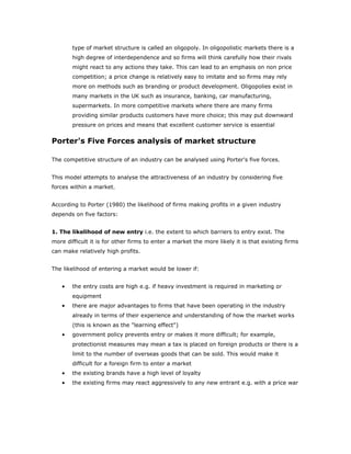 type of market structure is called an oligopoly. In oligopolistic markets there is a
        high degree of interdependence and so firms will think carefully how their rivals
        might react to any actions they take. This can lead to an emphasis on non price
        competition; a price change is relatively easy to imitate and so firms may rely
        more on methods such as branding or product development. Oligopolies exist in
        many markets in the UK such as insurance, banking, car manufacturing,
        supermarkets. In more competitive markets where there are many firms
        providing similar products customers have more choice; this may put downward
        pressure on prices and means that excellent customer service is essential


Porter's Five Forces analysis of market structure

The competitive structure of an industry can be analysed using Porter's five forces.


This model attempts to analyse the attractiveness of an industry by considering five
forces within a market.


According to Porter (1980) the likelihood of firms making profits in a given industry
depends on five factors:


1. The likelihood of new entry i.e. the extent to which barriers to entry exist. The
more difficult it is for other firms to enter a market the more likely it is that existing firms
can make relatively high profits.


The likelihood of entering a market would be lower if:


    •   the entry costs are high e.g. if heavy investment is required in marketing or
        equipment
    •   there are major advantages to firms that have been operating in the industry
        already in terms of their experience and understanding of how the market works
        (this is known as the "learning effect")
    •   government policy prevents entry or makes it more difficult; for example,
        protectionist measures may mean a tax is placed on foreign products or there is a
        limit to the number of overseas goods that can be sold. This would make it
        difficult for a foreign firm to enter a market
    •   the existing brands have a high level of loyalty
    •   the existing firms may react aggressively to any new entrant e.g. with a price war
 