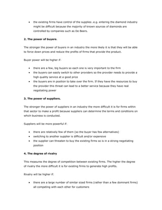 •   the existing firms have control of the supplies .e.g. entering the diamond industry
        might be difficult because the majority of known sources of diamonds are
        controlled by companies such as De Beers.


2. The power of buyers.


The stronger the power of buyers in an industry the more likely it is that they will be able
to force down prices and reduce the profits of firms that provide the product.


Buyer power will be higher if:


    •   there are a few, big buyers so each one is very important to the firm
    •   the buyers can easily switch to other providers so the provider needs to provide a
        high quality service at a good price
    •   the buyers are in position to take over the firm. If they have the resources to buy
        the provider this threat can lead to a better service because they have real
        negotiating power


3. The power of suppliers.


The stronger the power of suppliers in an industry the more difficult it is for firms within
that sector to make a profit because suppliers can determine the terms and conditions on
which business is conducted.


Suppliers will be more powerful if:


    •   there are relatively few of them (so the buyer has few alternatives)
    •   switching to another supplier is difficult and/or expensive
    •   the supplier can threaten to buy the existing firms so is in a strong negotiating
        position


4. The degree of rivalry


This measures the degree of competition between existing firms. The higher the degree
of rivalry the more difficult it is for existing firms to generate high profits.


Rivalry will be higher if:


    •   there are a large number of similar sized firms (rather than a few dominant firms)
        all competing with each other for customers
 