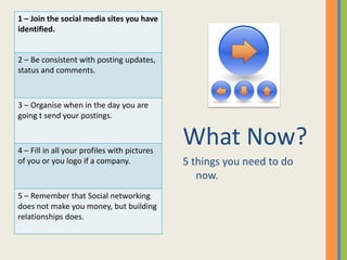 1 – Join the social media sites you have
identified.


2 – Be consistent with posting updates,
status and comments.



3 – Organise when in the day you are
going t send your postings.



4 – Fill in all your profiles with pictures
                                              What Now?
of you or you logo if a company.              5 things you need to do
                                                 now.
5 – Remember that Social networking
does not make you money, but building
relationships does.
 