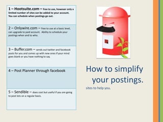 1 – Hootsuite.com – free to use, however only a
limited number of sites can be added to your account.
You can schedule when postings go out.



2 – Onlywire.com – free to use at a basic level,
can upgrade to paid account. Ability to schedule your
postings when and to who.




3 – Buffer.com – sends out twitter and facebook
posts for you and comes up with new ones if your mind
goes blank or you have nothing to say.




4 – Post Planner through facebook                       How to simplify
                                                         your postings.
                                                        sites to help you.
5 – Sendible – does cost but useful if you are going
to post lots on a regular basis.
 
