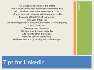 Linkedin
               Join Linkedin and complete the profile
      Give as much information as you feel comfortable with
          Add Linkedin to Hootsuit or equivalent account
       Link your facebook, blog and websites to your profile
                Complete at least 75% of your profile
                        Hide your groups list
 Join relevent groups – it's not about numbers, it's about quality
                          Join in discussions
                     Start your own discussions
                 Talk to at least 2 groups every day
                   Add value to other discussions
                   Generate updates consistently
         Build your contacts by sending personal messages




Tips for Linkedin
 