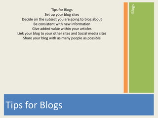 Blogs
                        Tips for Blogs
                    Set up your blog sites
     Decide on the subject you are going to blog about
            Be consistent with new information
           Give added value within your articles
  Link your blog to your other sites and Social media sites
      Share your blog with as many people as possible




Tips for Blogs
 