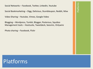 Platforms
Social Networks – Facebook, Twitter, Linkedin, Youtube

Social Bookmarketing – Digg, Delicious, Stumbleupon, Reddit, Mixx

Video Sharing – Youtube, Vimeo, Google Video

Blogging – Wordpress, Tumblr, Blogger, Posterous, Squidoo
Management tools – Hootsuite, Tweetdeck, Seesmic, Onlywire

Photo sharing – Facebook, Flickr




Platforms
 