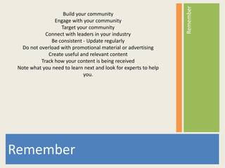 Remember
                    Build your community
                 Engage with your community
                   Target your community
             Connect with leaders in your industry
               Be consistent - Update regularly
   Do not overload with promotional material or advertising
              Create useful and relevant content
           Track how your content is being received
 Note what you need to learn next and look for experts to help
                             you.




Remember
 