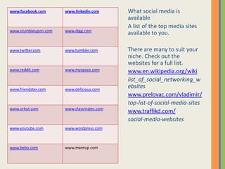 www.facebook.com      www.linkedin.com     What social media is
                                           available
                                           A list of the top media sites
www.stumbleupon.com   www.digg.com
                                           available to you.

www.twitter.com       www.tumbler.com      There are many to suit your
                                           niche. Check out the
                                           websites for a full list.
www.reddit.com        www.myspace.com      www.en.wikipedia.org/wiki
                                           list_of_social_networking_w
www.friendster.com    www.delicious.com
                                           ebsites
                                           www.prelovac.com/vladimir/
                                           top-list-of-social-media-sites
www.orkut.com         www.classmates.com
                                           www.traffikd.com/
                                           social-media-websites
www.youtube.com       www.wordpress.com



www.bebo.com          www.meetup.com
 