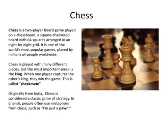 Chess
Chess is a two-player board game played
on a chessboard, a square-checkered
board with 64 squares arranged in an
eight-by-eight grid. It is one of the
world's most popular games, played by
millions of people worldwide.

Chess is played with many different
pieces, but the most important piece is
the king. When one player captures the
other’s king, they win the game. This is
called “checkmate”.

Originally from India, Chess is
considered a classic game of strategy. In
English, people often use metaphors
from chess, such as “I’m just a pawn.”
 