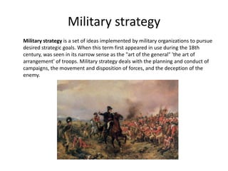 Military strategy
Military strategy is a set of ideas implemented by military organizations to pursue
desired strategic goals. When this term first appeared in use during the 18th
century, was seen in its narrow sense as the "art of the general" 'the art of
arrangement' of troops. Military strategy deals with the planning and conduct of
campaigns, the movement and disposition of forces, and the deception of the
enemy.
 