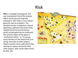 Risk
Risk is a strategic board game, that
was invented by French film director
Albert Lamorisse and originally
released in 1957. Risk is a turn-based
game for two to six players. The
standard version is played on a board
depicting a political map of the Earth,
divided into forty-two territories,
which are grouped into six continents.
The primary object of the game is
"world domination," or "to occupy
every territory on the board and in so
doing, eliminate all other players."
Players control armies with which they
attempt to capture territories from
other players, with results determined
by dice rolls.
 