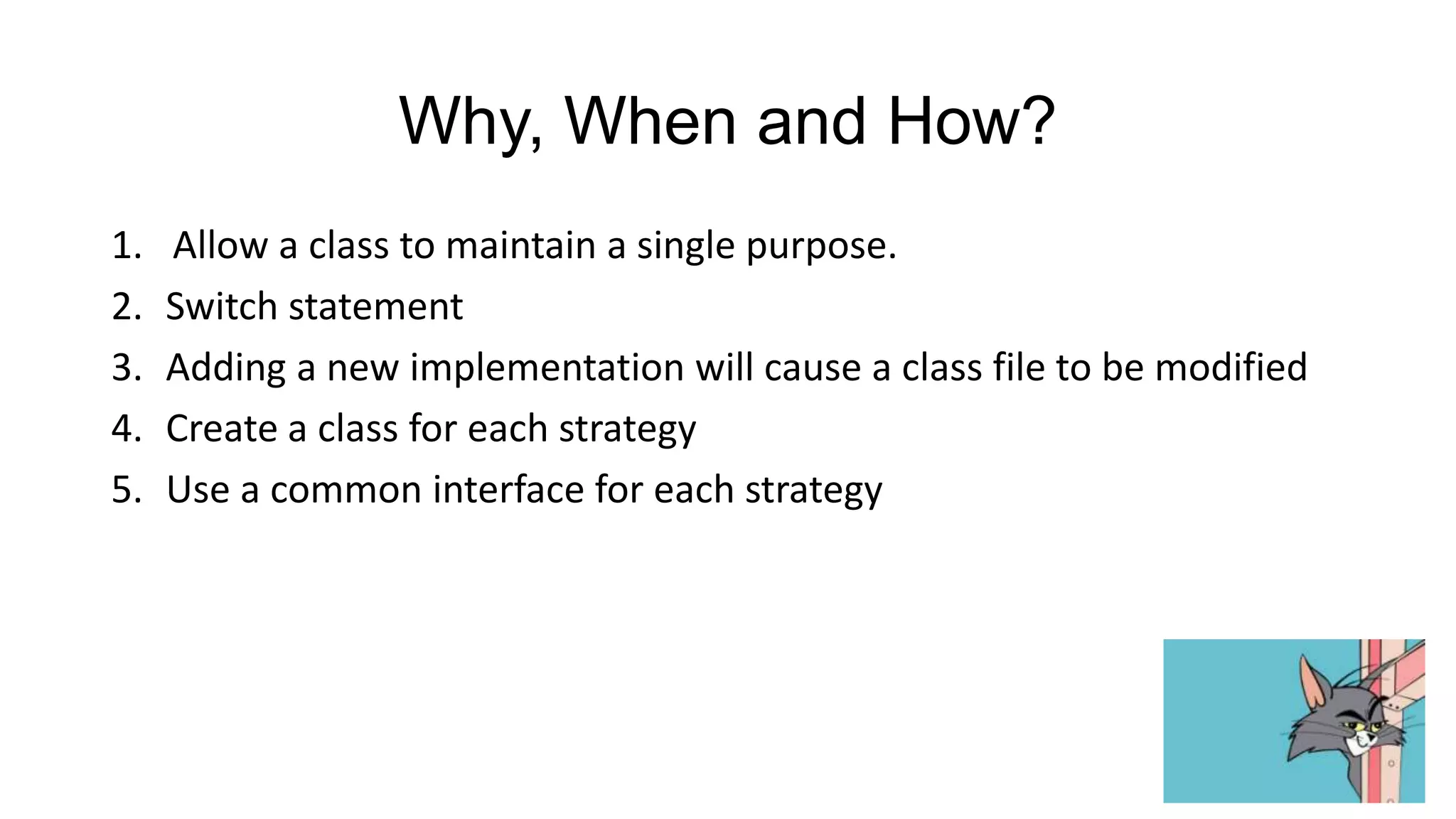 Why, When and How?
1.   Allow a class to maintain a single purpose.
2.   Switch statement
3.   Adding a new implementation will cause a class file to be modified
4.   Create a class for each strategy
5.   Use a common interface for each strategy
 