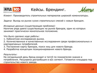 Стратегия
Клиент: девелоперская компания
Задачи, которые необходимо было решить в рамках разработки стратегии:
1. Информационная поддержка реальных изменений в обслуживании
клиентов и клиент-сервисе (донесение до клиентов информации о новых
возможностях и «правилах» общения с компанией). Поддержка реализации
программы.
2. Укрепление имиджа компании.
2.1. Выстраивание публичного имиджа компании для решения задач
информационной защиты от административного давления, кризисных
ситуаций и т.д.
2.2. Укрепление имиджа компании в широких кругах как беграунд для всей
деловой активности.
2.3. Укрепление имиджа компании в среде относительно лояльных
существующих клиентов с целями:
2.3.1. Повышение лояльности к компании, снижение уровня конфликтности,
более высокая оценка качества ее работы, лояльное отношение к ценам услуг
компании.
19
 