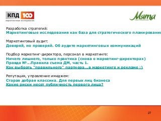 Разработка стратегий:
Маркетинговые исследования как база для стратегического планирования
Маркетинговый аудит:
Доверяй, но проверяй. Об аудите маркетинговых коммуникаций
Подбор маркетинг-директора, персонал в маркетинге:
Ничего лишнего, только практика (снова о маркетинг-директорах)
Правда №...Правила съема ДМ, часть 1.
Как выбрать "правильного" партнера...в маркетинге и рекламе :)
Репутация, управление имиджем:
Старая добрая классика. Для первых лиц бизнеса
Какие риски несет публичность первого лица?
27
 