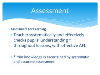Assessment for Learning
Teacher systematically and effectively
checks pupils’ understanding *
throughout lessons, with effective AFL
*Prior knowledge is ascertained by systematic
and accurate assessment
Assessment
 