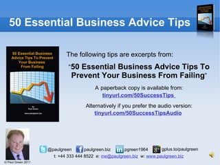 50 Essential Business Advice Tips The following tips are excerpts from: “ 50 Essential Business Advice Tips To Prevent Your Business From Failing ” A   paperback copy is available from:  tinyurl.com/50SuccessTips   Alternatively if you prefer the audio version:  tinyurl.com/50SuccessTipsAudio   