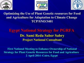 Optimizing the Use of Plant Genetic resources for FoodOptimizing the Use of Plant Genetic resources for Food
and Agriculture for Adaptation to Climate Changeand Agriculture for Adaptation to Climate Change
TCP/SNO/3401TCP/SNO/3401
Egypt National Strategy for PGRFAEgypt National Strategy for PGRFA
Dr. Sami Reda Saber SabryDr. Sami Reda Saber Sabry
Project National ConsultantProject National Consultant
First National Meeting to Enhance Ownership of NationalFirst National Meeting to Enhance Ownership of National
Strategy for Plant Genetic Resources for Food and AgricultureStrategy for Plant Genetic Resources for Food and Agriculture
2 April 2014 -Cairo, Egypt2 April 2014 -Cairo, Egypt
 