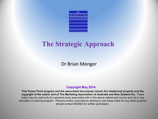The Strategic Approach
Dr Brian Monger
Copyright May 2014.
This Power Point program and the associated documents remain the intellectual property and the
copyright of the author and of The Marketing Association of Australia and New Zealand Inc. These
notes may be used only for personal study associated with in the above referenced course and not in any
education or training program. Persons and/or corporations wishing to use these notes for any other purpose
should contact MAANZ for written permission.
 