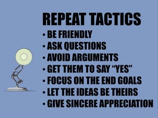REPEAT TACTICS
• BE FRIENDLY
• ASK QUESTIONS
• AVOID ARGUMENTS
• GET THEM TO SAY “YES”
• FOCUS ON THE END GOALS
• LET THE IDEAS BE THEIRS
• GIVE SINCERE APPRECIATION
 