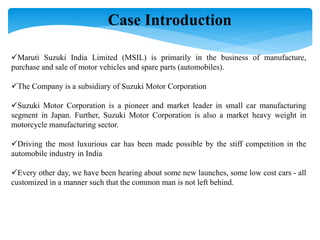 Case Introduction
Maruti Suzuki India Limited (MSIL) is primarily in the business of manufacture,
purchase and sale of motor vehicles and spare parts (automobiles).
The Company is a subsidiary of Suzuki Motor Corporation
Suzuki Motor Corporation is a pioneer and market leader in small car manufacturing
segment in Japan. Further, Suzuki Motor Corporation is also a market heavy weight in
motorcycle manufacturing sector.
Driving the most luxurious car has been made possible by the stiff competition in the
automobile industry in India
Every other day, we have been hearing about some new launches, some low cost cars - all
customized in a manner such that the common man is not left behind.
 