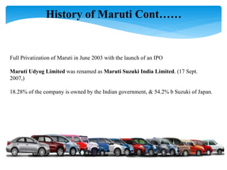 Full Privatization of Maruti in June 2003 with the launch of an IPO
Maruti Udyog Limited was renamed as Maruti Suzuki India Limited. (17 Sept.
2007,)
18.28% of the company is owned by the Indian government, & 54.2% b Suzuki of Japan.
History of Maruti Cont……
 