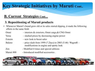 Key Strategic Initiatives by Maruti Cont..
B. Current Strategies Cont…
3. Repositioning of Maruti products
 Whenever Maruti’s brand grew old or its sales started dipping ,it made the following
efforts in the same field:
Omni – interiors & exteriors, Omni cargo,& CNG Omni
Versa – slashed prices by decreasing engine power
Esteem – new look to boost sales
Baleno – price slash from 1999 (7.2lacs) to 2003 (5.46) WagonR –
modifications in engine and sporty look
Zen - Modified 4 times and special editions
Maruti 800 - Introduced modified accessories .
 