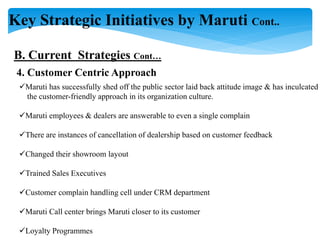 Key Strategic Initiatives by Maruti Cont..
B. Current Strategies Cont…
4. Customer Centric Approach
Maruti has successfully shed off the public sector laid back attitude image & has inculcated
the customer-friendly approach in its organization culture.
Maruti employees & dealers are answerable to even a single complain
There are instances of cancellation of dealership based on customer feedback
Changed their showroom layout
Trained Sales Executives
Customer complain handling cell under CRM department
Maruti Call center brings Maruti closer to its customer
Loyalty Programmes
 